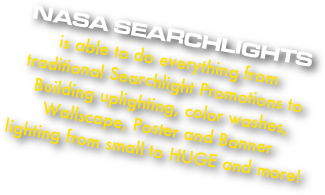 NASA SEARCHLIGHTS
is able to do everything from traditional Searchlight Promotions to Building uplighting, color washes, Wallscape, Poster and Banner lighting from small to HUGE and more!