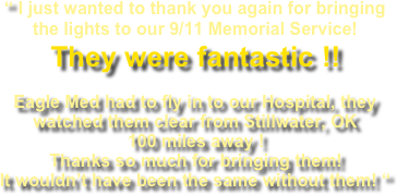 “ I just wanted to thank you again for bringing the lights to our 9/11 Memorial Service!   They were fantastic !!  Eagle Med had to fly in to our Hospital, they watched them clear from Stillwater, OK 100 miles away ! Thanks so much for bringing them! It wouldn’t have been the same without them! “