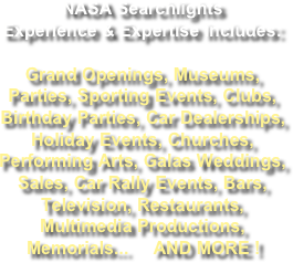 NASA Searchlights Experience & Expertise includes:  Grand Openings, Museums, Parties, Sporting Events, Clubs, Birthday Parties, Car Dealerships, Holiday Events, Churches, Performing Arts, Galas Weddings, Sales, Car Rally Events, Bars,  Television, Restaurants, Multimedia Productions, Memorials...     AND MORE !  