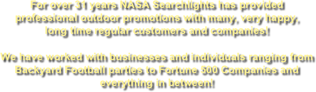 For over 41 years NASA Searchlights has provided professional outdoor promotions with many, very happy, long time regular customers and companies!

We have worked with businesses and individuals ranging from
Backyard Football parties to Fortune 500 Companies and everything in between! 