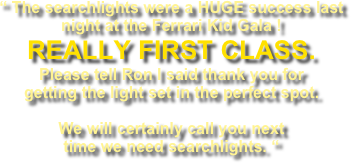 “ The searchlights were a HUGE success last night at the Ferrari Kid Gala !  REALLY FIRST CLASS. Please tell Ron I said thank you for getting the light set in the perfect spot. 
We will certainly call you next time we need searchlights. “