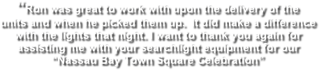 “Ron was great to work with upon the delivery of the  units and when he picked them up.  It did make a difference  with the lights that night. I want to thank you again for  assisting me with your searchlight equipment for our “Nassau Bay Town Square Celebration” 