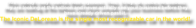 Plus nobody really notices them anymore. Then, if they do notice the balloon,
they are looking at the balloon and never actually see your business before they have already driven past it.
The Iconic DeLorean is the single most recognizable car in the world!