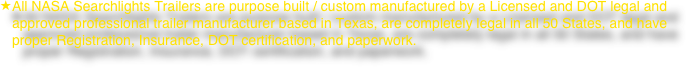 All NASA Searchlights Trailers are purpose built / custom manufactured by a Licensed and DOT legal and approved professional trailer manufacturer based in Texas, are completely legal in all 50 States, and have proper Registration, Insurance, DOT certification, and paperwork.