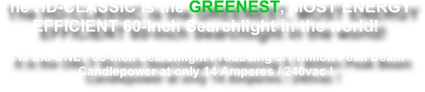 The HD-CLASSIC is the GREENEST, MOST ENERGY EFFICIENT 60-Inch Searchlight in the world!

It is the ONLY 60-Inch Searchlight Producing 5.1 Billion Peak Beam Candlepower at only 14 Amperes / 240vac !