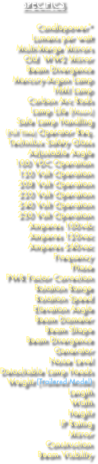 SPECIFICS 
Candlepower* 
Lumens per watt Multi-Merge Mirrors
Old  WW2 Mirror Beam Divergence Mercury-Argon Lamp
HMI Lamp Carbon Arc Rods
Lamp Life (Hours)
Safe Lamp Handling (Full Time) Operator Req.
Technilux Safety Glass
Adjustable Angle 100 VDC Operation 120 Volt Operation 208 Volt Operation
220 Volt Operation
240 Volt Operation
250 Volt Operation Amperes 100vdc
Amperes 120vac Amperes 240vac
Frequency
Phase
PWR Factor Correction
Rotation Range Rotation Speed
Elevation Angle
Beam Diameter
Beam Shape
Beam Divergence Generator Noise Level Detachable Lamp Heads
Weight (Trailered Model)
Length
Width
Height
IP Rating
Mirror
Construction Beam Visibility