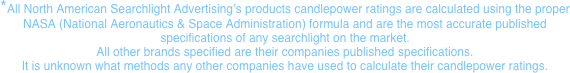 *All North American Searchlight Advertising’s products candlepower ratings are calculated using the proper  NASA (National Aeronautics & Space Administration) formula and are the most accurate published  specifications of any searchlight on the market. All other brands specified are their companies published specifications. It is unknown what methods any other companies have used to calculate their candlepower ratings.