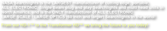 NASA Searchlights is the LARGEST manufacturer of cutting edge, portable,  ALL ELECTRONIC, Single Beam plug and play Searchlights and multi head units in North America, and is the ONLY manufacturer of ALL ELECTRONIC  LARGE SCALE / LARGE OPTICS (60 inch and larger) Searchlights in the world!
From our HD-1™ to the Transformer HD™ we bring the future to you today!