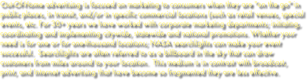 Out-Of-Home advertising is focused on marketing to consumers when they are "on the go" in public places, in transit, and/or in specific commercial locations (such as retail venues, special events, etc. For 30+ years we have worked with corporate marketing departments; initiating, coordinating and implementing citywide, statewide and national promotions. Whether your need is for one or for one-thousand locations; NASA searchlights can make your event successful.  Searchlights are often referred to as a billboard in the sky that can draw customers from miles around to your location.  This medium is in contrast with broadcast, print, and Internet advertising that have become so fragmented they are less effective.