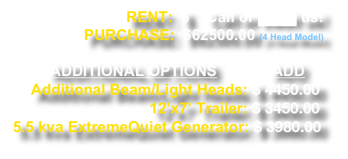 RENT:  $    Call or eMail us!    PURCHASE:  $62500.00 (4 Head Model)

     ADDITIONAL OPTIONS             ADD
    Additional Beam/Light Heads: $ 4450.00                                     12’x7’ Trailer: $ 3450.00
5.5 kva ExtremeQuiet Generator: $ 3980.00 