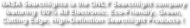 NASA Searchlights is the ONLY Searchlight company featuring 100% All Electronic, Eco-Friendly, Green, Cutting Edge, High-Definition Searchlight Products !
