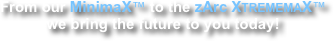 From our MinimaX™ to the zArc XTREMEMAX™ we bring the future to you today!