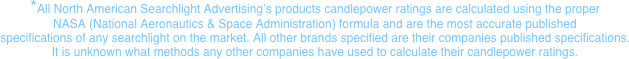 *All North American Searchlight Advertising’s products candlepower ratings are calculated using the proper  NASA (National Aeronautics & Space Administration) formula and are the most accurate published  specifications of any searchlight on the market. All other brands specified are their companies published specifications. It is unknown what methods any other companies have used to calculate their candlepower ratings.