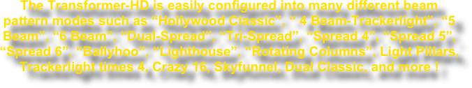 The Transformer-HD is easily configured into many different beam pattern modes such as “Hollywood Classic”, “ 4 Beam-Trackerlight”, “5 Beam”, “6 Beam”, “Dual-Spread”, “Tri-Spread”, “Spread 4”, “Spread 5”, “Spread 6”, “Ballyhoo”, “Lighthouse”, “Rotating Columns”, Light Pillars, Trackerlight times 4, Crazy 16, Skyfunnel, Dual Classic, and more !