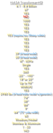 NASA Transformer-HD
4.1 - 8.4 Billion
67
YES
NO 1000
YES YES YES
YES (requires two 30amp outlets)
YES
YES
YES
YES
39 (4 head model)
20 (4 head model) 47 - 63Hz
Single YES
360⁰
-20° - +90°
18”or 20” Up to 96” 60db(A) YES 2980 lbs (4 head trailer model w/generator)
74”
38”
84” 9’ 64” (72” yoke width)
65 Rhodium/Nickel
Stainless & Aluminum 1 - 33 NO